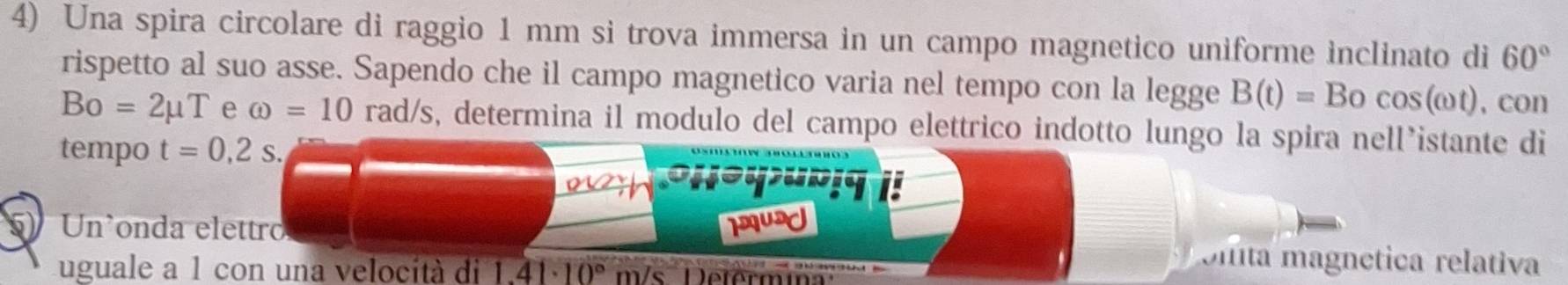 Una spira circolare di raggio 1 mm si trova immersa in un campo magnetico uniforme inclinato di 60°
rispetto al suo asse. Sapendo che il campo magnetico varia nel tempo con la legge B(t)=Bocos (omega t) , con
Bo=2mu T e omega =10 rad/s, determina il modulo del campo elettrico indotto lungo la spira nell’istante di 
tempo t=0,2s. 
5) Un'onda elettro IUA 
Ulita magnética relativa 
uguale a 1 con una velocità di 1.41· 10° m/s Déferm