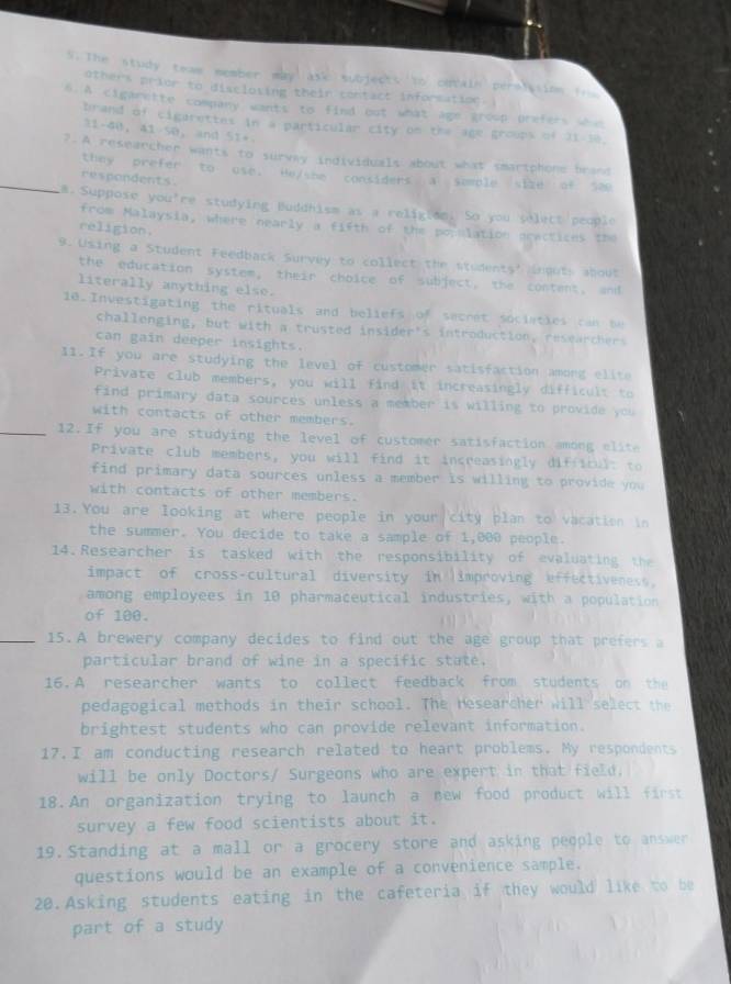 The study team member may ask subjects to cotale perslasion fro
others prior to discloving their contact inforsation. 
6.A cigarette company wantt to find but what age group prefers whoo
brand of cigarettes in a particular city on the age groups of 21-10.
21-40, 41-50， and 51+
?.A researcher wants to survay individuals about what smartphone brand
_they prefer to use. Hejshe considers a semple size of see
respondents.
a.Suppose you're studying Buddhism as a religion. So you selett people
from Malaysia, where nearly a fifth of the population prectices the
religion.
9. Using a Student Feedback Survey to collect the students' inouts about
the education system, their choice of subject, the content, and
literally anything else.
10.Investigating the rituals and beliefs of secret sociaties can be
challenging, but with a trusted insider's introduction, researchers
can gain deeper insights.
11.If you are studying the level of customer satisfaction among elite
Private club members, you will find it increasingly difficult to
find primary data sources unless a member is willing to provide you
with contacts of other members.
_12.If you are studying the level of customer satisfaction among elite
Private club members, you will find it increasingly difficult to
find primary data sources unless a member is willing to provide you
with contacts of other members.
13.You are looking at where people in your city plan to vacation in
the summer. You decide to take a sample of 1,000 people.
14.Researcher is tasked with the responsibility of evaluating the
impact of cross-cultural diversity in improving effectiveness,
among employees in 10 pharmaceutical industries, with a population
of 100.
_15.A brewery company decides to find out the age group that prefers a
particular brand of wine in a specific state.
16.A researcher wants to collect feedback from students on the
pedagogical methods in their school. The researcher will select the
brightest students who can provide relevant information.
17.I am conducting research related to heart problems. My respondents
will be only Doctors/ Surgeons who are expert in that field.
18.An organization trying to launch a new food product will first
survey a few food scientists about it.
19.Standing at a mall or a grocery store and asking people to answer
questions would be an example of a convenience sample.
20.Asking students eating in the cafeteria if they would like to be
part of a study