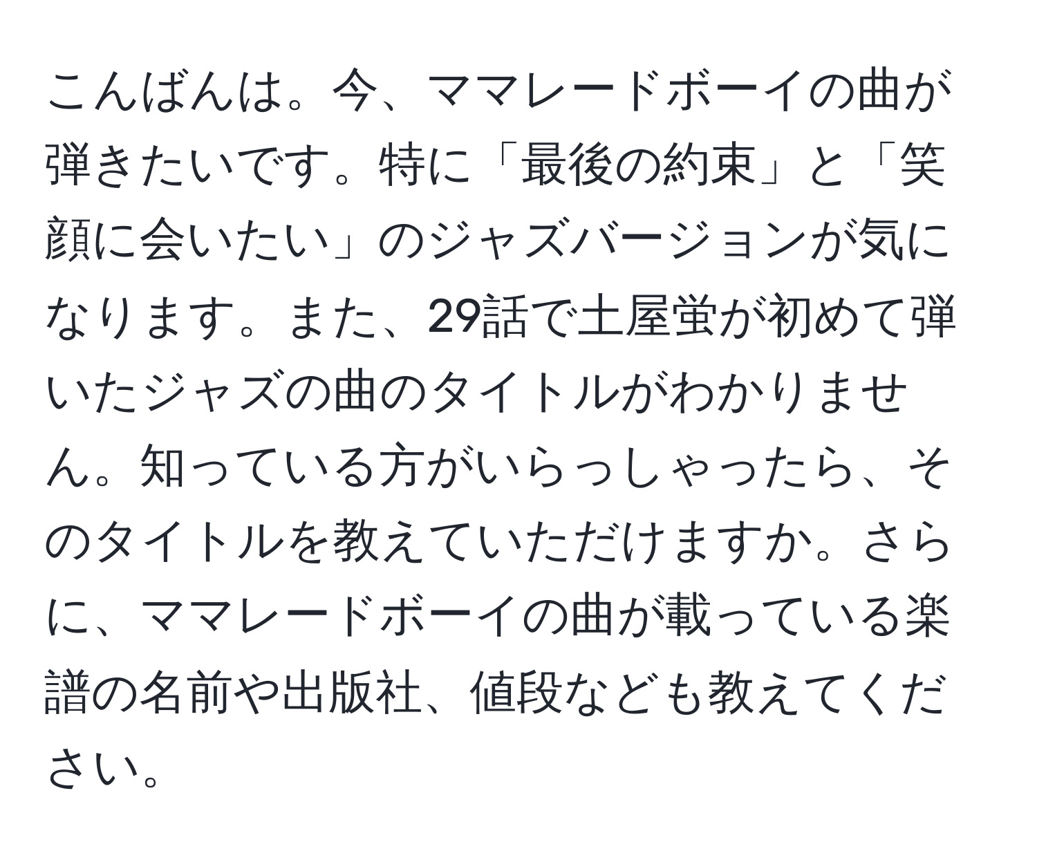 こんばんは。今、ママレードボーイの曲が弾きたいです。特に「最後の約束」と「笑顔に会いたい」のジャズバージョンが気になります。また、29話で土屋蛍が初めて弾いたジャズの曲のタイトルがわかりません。知っている方がいらっしゃったら、そのタイトルを教えていただけますか。さらに、ママレードボーイの曲が載っている楽譜の名前や出版社、値段なども教えてください。