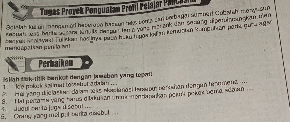 Tugas Proyek Penguatan Profil Pelajar Palicasl 
Setelah kalian mengamati beberapa bacaan teks berita dari berbagai sumber! Cobalah menyusun 
sebuah teks berita secara tertulis dengan tema yang menarik dan sedang diperbincangkan oleh 
banyak khalayak! Tuliskan hasilnya pada buku tugas kalian kemudian kumpulkan pada guru agar 
mendapatkan penilaian! 
Perbaikan 
Isilah titik-titik berikut dengan jawaban yang tepat! 
1. Ide pokok kalimat tersebut adalah .... 
2. Hal yang dijelaskan dalam teks eksplanasi tersebut berkaitan dengan fenomena ... 
3. Hal pertama yang harus dilakukan untuk mendapatkan pokok-pokok berita adalah .... 
4. Judul berita juga disebut .... 
5. Orang yang meliput berita disebut ....