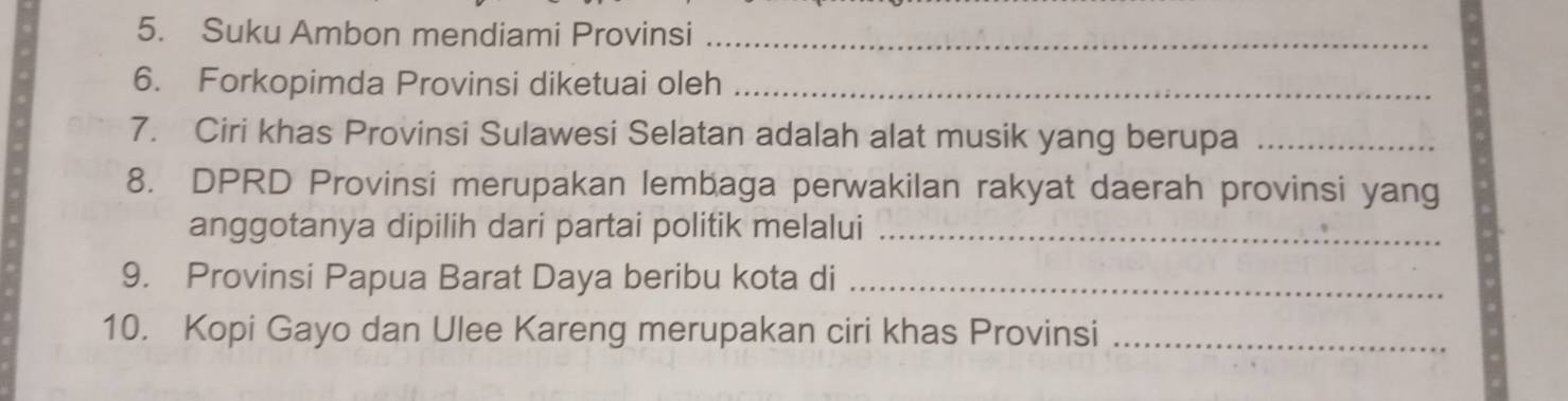 Suku Ambon mendiami Provinsi_ 
6. Forkopimda Provinsi diketuai oleh_ 
7. Ciri khas Provinsi Sulawesi Selatan adalah alat musik yang berupa_ 
8. DPRD Provinsi merupakan lembaga perwakilan rakyat daerah provinsi yang 
anggotanya dipilih dari partai politik melalui_ 
9. Provinsi Papua Barat Daya beribu kota di_ 
10. Kopi Gayo dan Ulee Kareng merupakan ciri khas Provinsi_