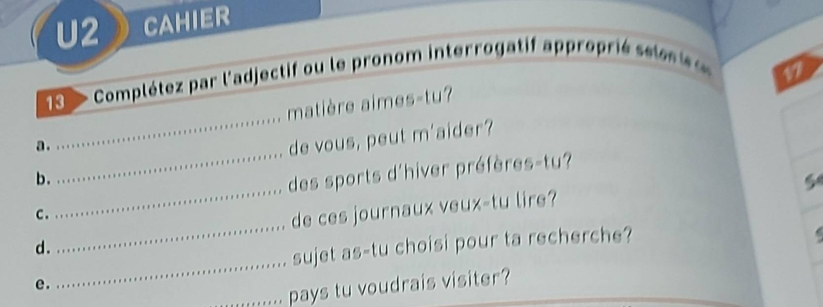 U2 CAHIER 
Complétez par l'adjectif ou le pronom interrogatif approprié seles is e
17
_ 
matière aimes-tu? 
_ 
a . 
de vous, peut m'aider? 
b. 
des sports d'hiver préfères-tu? 
c . 
_ 
de ces journaux veux-tu lire? 
_ 
d. 
_ 
sujet as-tu choisi pour ta recherche? 
e. 
_pays tu voudrais visiter?