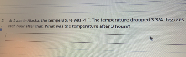 At 2 a.m in Alaska, the temperature was -1 F. The temperature dropped 3 3/4 degrees
each hour after that. What was the temperature after 3 hours?