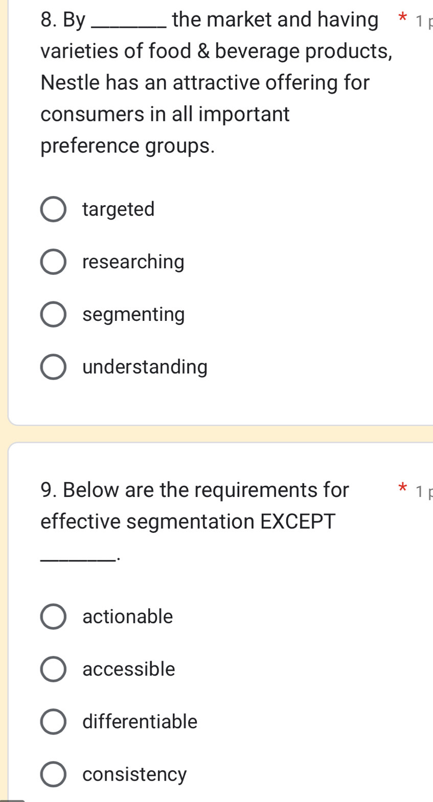 By _ the market and having * 1 
varieties of food & beverage products,
Nestle has an attractive offering for
consumers in all important
preference groups.
targeted
researching
segmenting
understanding
9. Below are the requirements for * 1p
effective segmentation EXCEPT
_
actionable
accessible
differentiable
consistency