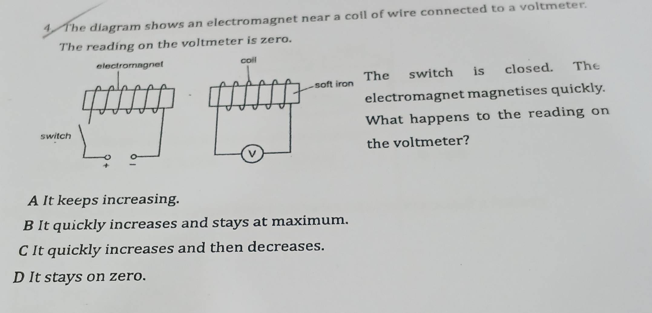 The diagram shows an electromagnet near a coil of wire connected to a voltmeter.
The reading on the voltmeter is zero.
The switch is closed. The
electromagnet magnetises quickly.
What happens to the reading on
the voltmeter?
A It keeps increasing.
B It quickly increases and stays at maximum.
C It quickly increases and then decreases.
D It stays on zero.