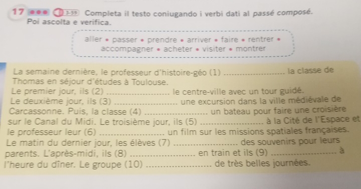 17 ●●● 3-55 Completa il testo coniugando i verbi dati al passé composé. 
Poi ascolta e verifica. 
aller » passer » prendre » arriver » faire « rentrer » 
accompagner * acheter « visiter » montrer 
La semaine dernière, le professeur d'histoire-géo (1) _la classe de 
Thomas en séjour d'études à Toulouse. 
Le premier jour, ils (2) _ le centre-ville avec un tour guidé. 
Le deuxième jour, ils (3) _une excursion dans la ville médiévale de 
Carcassonne. Puis, la classe (4) _un bateau pour faire une croisière 
sur le Canal du Midi. Le troisième jour, ils (5) _ à la Cité de l'Espace et 
le professeur leur (6) _un film sur les missions spatiales françaises. 
Le matin du dernier jour, les élèves (7) _des souvenirs pour leurs 
parents. L'après-midi, ils (8) _en train et ils (9)_ 
à 
l'heure du dîner. Le groupe (10) _de très belles journées.