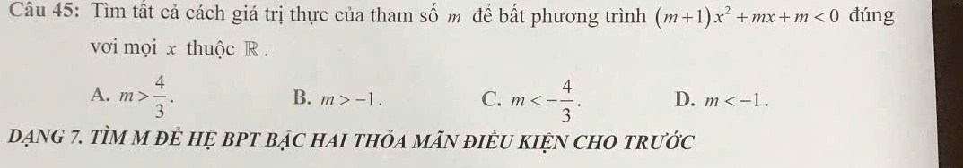 Tìm tất cả cách giá trị thực của tham số m để bất phương trình (m+1)x^2+mx+m<0</tex> đúng
vơi mọi x thuộc R.
C.
A. m> 4/3 . m<- 4/3 . D. m .
B. m>-1. 
dạnG 7. TÌM M đÊ HỆ BPT bạC HAI tHỏA mÃN đIÊU KIỆN CHO trước