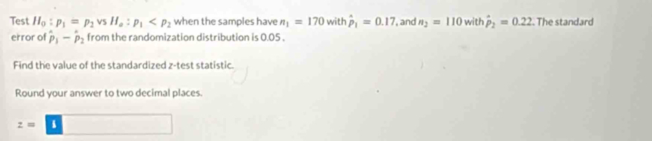 Test H_0:p_1=p_2vsH_a:p_1 when the samples have n_1=170 with hat p_1=0.17 , and n_2=110 with hat p_2=0.22 The standard 
error of hat p_1-hat p_2 from the randomization distribution is 0.05. 
Find the value of the standardized z -test statistic. 
Round your answer to two decimal places.
z=boxed 8 □ □ 