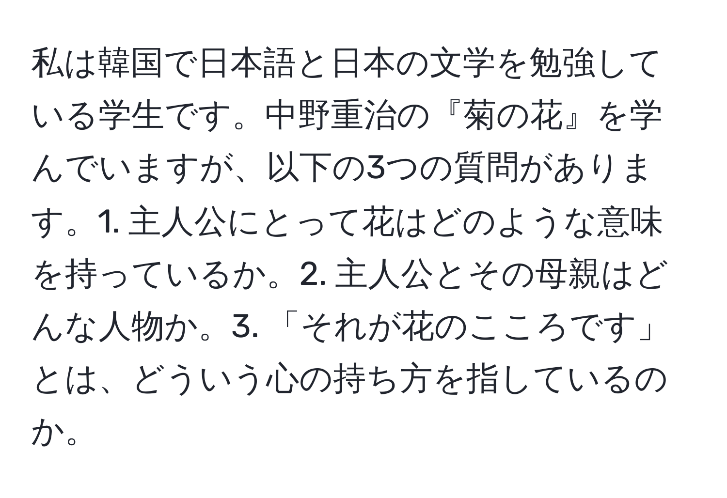 私は韓国で日本語と日本の文学を勉強している学生です。中野重治の『菊の花』を学んでいますが、以下の3つの質問があります。1. 主人公にとって花はどのような意味を持っているか。2. 主人公とその母親はどんな人物か。3. 「それが花のこころです」とは、どういう心の持ち方を指しているのか。