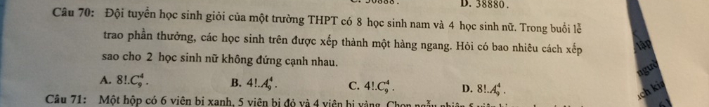 38880.
Câu 70: Đội tuyển học sinh giỏi của một trường THPT có 8 học sinh nam và 4 học sinh nữ. Trong buổi lễ
trao phần thưởng, các học sinh trên được xếp thành một hàng ngang. Hỏi có bao nhiêu cách xhat ep Tập
sao cho 2 học sinh nữ không đứng cạnh nhau.
ngườ
A. 8!.C_9^4. B. 4!.A_9^4. C. 4!.C_9^4. D. 8!.A_9^4. 
Câu 71: Một hộp có 6 viên bị xanh. 5 viên bị đỏ và 4 viên bị vàng. Chon ng
ích kia