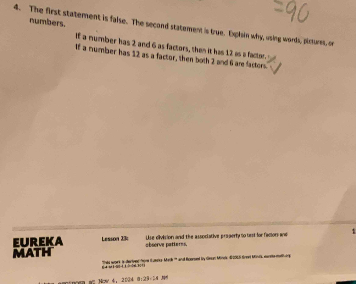 numbers. 
4. The first statement is false. The second statement is true. Explain why, using words, pictures, or 
If a number has 2 and 6 as factors, then it has 12 as a factor. 
If a number has 12 as a factor, then both 2 and 6 are factors. 
1 
EUREKA Lesson 23: Use division and the associative property to test for factors and 
observe patterns. 
MATH 
This work is derived from Eureka Math '' and licensed by Great Minds. ©2015 Great Minds. cureka-math.org 
G4-M3-5B=1.3.0=06.2015 
ninoza at Nov 4, 2024 8:29:14 AM