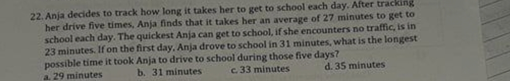 Anja decides to track how long it takes her to get to school each day. After tracking
her drive five times, Anja finds that it takes her an average of 27 minutes to get to
school each day. The quickest Anja can get to school, if she encounters no traffic, is in
23 minutes. If on the first day, Anja drove to school in 31 minutes, what is the longest
possible time it took Anja to drive to school during those five days?
a. 29 minutes b. 31 minutes c. 33 minutes d. 35 minutes