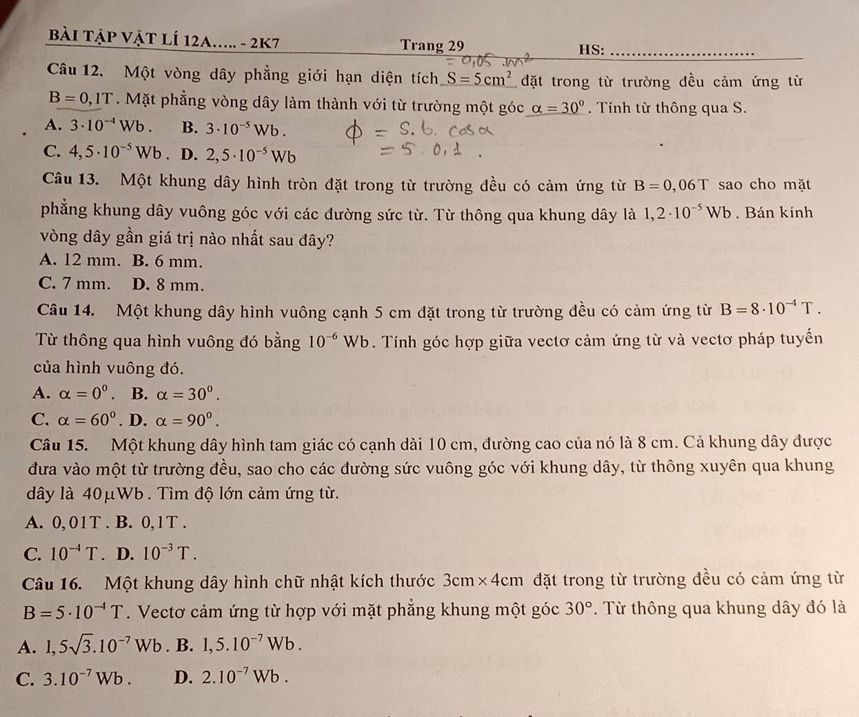 Bài TậP VậT LÍ 12a..... - 2K7
Trang 29 HS:_
Câu 12. Một vòng dây phẳng giới hạn diện tích S=5cm^2 đặt trong từ trường đều cảm ứng từ
B=0,1T. Mặt phẳng vòng dây làm thành với từ trường một góc alpha =30°. Tính từ thông qua S.
A. 3· 10^(-4)Wb. B. 3· 10^(-5)Wb.
C. 4,5· 10^(-5)Wb D. 2,5· 10^(-5)Wb
Câu 13. Một khung dây hình tròn đặt trong từ trường đều có cảm ứng từ B=0,06T sao cho mặt
phẳng khung dây vuông góc với các đường sức từ. Từ thông qua khung dây là 1,2· 10^(-5)Wb. Bán kính
vòng dây gần giá trị nào nhất sau đây?
A. 12 mm. B. 6 mm.
C. 7 mm. D. 8 mm.
Câu 14. Một khung dây hình vuông cạnh 5 cm đặt trong từ trường đều có cảm ứng từ B=8· 10^(-4)T.
Từ thông qua hình vuông đó bằng 10^(-6)Wb. Tính góc hợp giữa vectơ cảm ứng từ và vectơ pháp tuyến
của hình vuông đó.
A. alpha =0^0. B. alpha =30°.
C. alpha =60° . D. alpha =90°.
Câu 15. Một khung dây hình tam giác có cạnh dài 10 cm, đường cao của nó là 8 cm. Cả khung dây được
đưa vào một từ trường đều, sao cho các đường sức vuông góc với khung dây, từ thông xuyên qua khung
dây là 40μWb . Tìm độ lớn cảm ứng từ.
A. 0, 01T . B. 0,1T .
C. 10^(-4)T. D. 10^(-3)T.
Câu 16. Một khung dây hình chữ nhật kích thước 3cm×4cm đặt trong từ trường đều có cảm ứng từ
B=5· 10^(-4)T. Vectơ cảm ứng từ hợp với mặt phẳng khung một góc 30°. Từ thông qua khung dây đó là
A. 1,5sqrt(3).10^(-7)Wb. B. 1,5.10^(-7)Wb.
C. 3.10^(-7)Wb. D. 2.10^(-7)Wb.