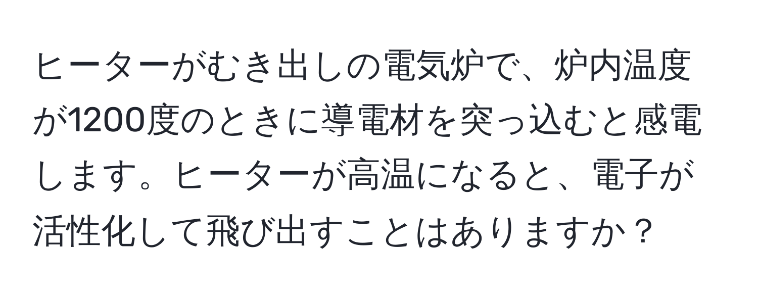 ヒーターがむき出しの電気炉で、炉内温度が1200度のときに導電材を突っ込むと感電します。ヒーターが高温になると、電子が活性化して飛び出すことはありますか？