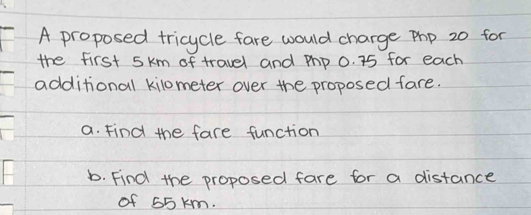 A proposed tricycle fare would charge pp 20 for 
the first 5km of travel and php 0. 75 for each 
additional kilometer over the proposed fare. 
a. Find the fare function 
b. Find the proposed fare for a distance 
of 55 km.