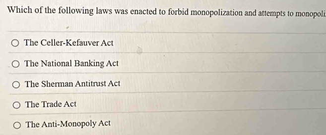 Which of the following laws was enacted to forbid monopolization and attempts to monopoli
The Celler-Kefauver Act
The National Banking Act
The Sherman Antitrust Act
The Trade Act
The Anti-Monopoly Act