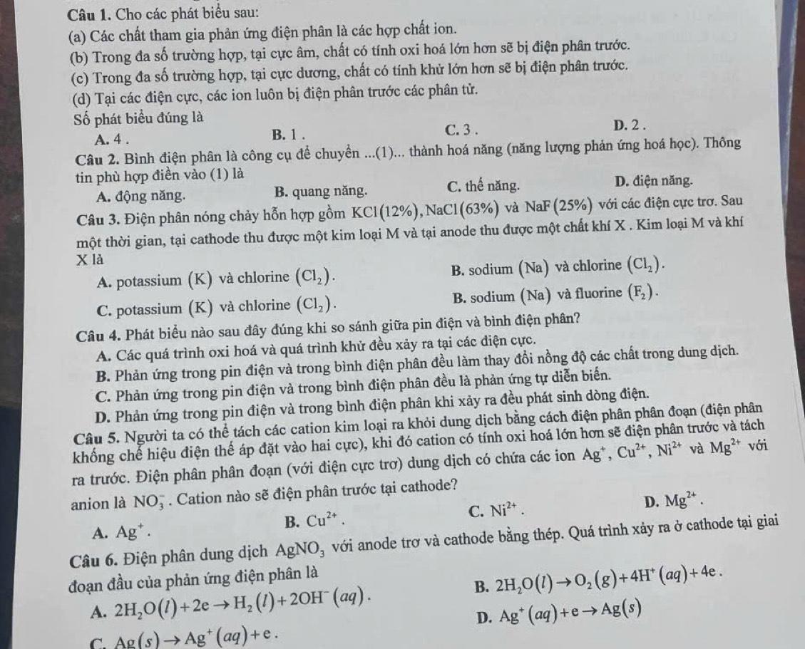 Cho các phát biểu sau:
(a) Các chất tham gia phản ứng điện phân là các hợp chất ion.
(b) Trong đa số trường hợp, tại cực âm, chất có tính oxi hoá lớn hơn sẽ bị điện phân trước.
(c) Trong đa số trường hợp, tại cực dương, chất có tính khử lớn hơn sẽ bị điện phân trước.
(d) Tại các điện cực, các ion luôn bị điện phân trước các phân tử.
Số phát biểu đúng là D. 2 .
A. 4 . B. 1 .
C. 3 .
Câu 2. Bình điện phân là công cụ để chuyển ...(1)... thành hoá năng (năng lượng phản ứng hoá học). Thông
tin phù hợp điền vào (1) là
A. động năng. B. quang năng. C. thế năng. D. điện năng.
Câu 3. Điện phân nóng chảy hỗn hợp gồm KCl(12% ), NaCl (63%) và NaF (25%) với các điện cực trơ. Sau
tmột thời gian, tại cathode thu được một kim loại M và tại anode thu được một chất khí X . Kim loại M và khí
x là
A. potassium (K) và chlorine (Cl_2). B. sodium (Na) và chlorine (Cl_2).
C. potassium (K) và chlorine (Cl_2). B. sodium (Na) và fluorine (F_2).
Câu 4. Phát biểu nào sau đây đúng khi so sánh giữa pin điện và bình điện phân?
A. Các quá trình oxi hoá và quá trình khử đều xảy ra tại các điện cực.
B. Phản ứng trong pin điện và trong bình điện phân đều làm thay đồi nồng độ các chất trong dung dịch.
C. Phản ứng trong pin điện và trong bình điện phân đều là phản ứng tự diễn biển.
D. Phản ứng trong pin điện và trong bình điện phân khi xảy ra đều phát sinh dòng điện.
Câu 5. Người ta có thể tách các cation kim loại ra khỏi dung dịch bằng cách điện phân phân đoạn (điện phân
khống chế hiệu điện thế áp đặt vào hai cực), khi đó cation có tính oxi hoá lớn hơn sẽ điện phân trước và tách
ra trước. Điện phân phân đoạn (với điện cực trơ) dung dịch có chứa các ion Ag^+,Cu^(2+),Ni^(2+) và Mg^(2+) với
anion là NO_3^(-. Cation nào sẽ điện phân trước tại cathode?
B. Cu^2+). C. Ni^(2+). D. Mg^(2+).
A. Ag^+.
Câu 6. Điện phân dung dịch AgNO_3 với anode trơ và cathode bằng thép. Quá trình xảy ra ở cathode tại giai
B. 2H_2O(l)to O_2(g)+4H^+(aq)+4e.
đoạn đầu của phản ứng điện phân là
A. 2H_2O(l)+2eto H_2(l)+2OH^-(aq).
D. Ag^+(aq)+eto Ag(s)
C. Ag(s)to Ag^+(aq)+e.