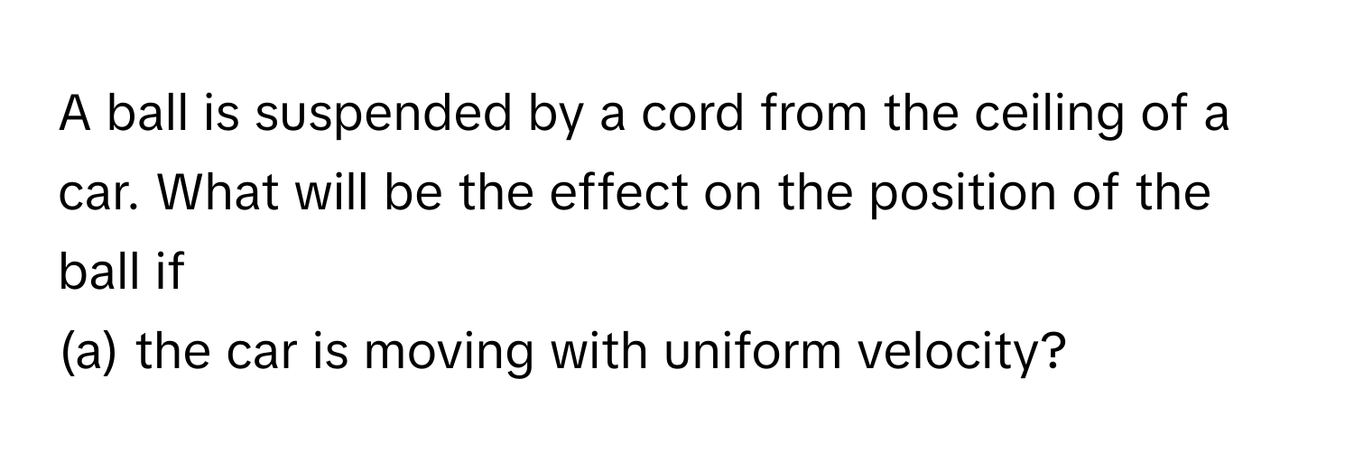 A ball is suspended by a cord from the ceiling of a car. What will be the effect on the position of the ball if 

(a) the car is moving with uniform velocity?