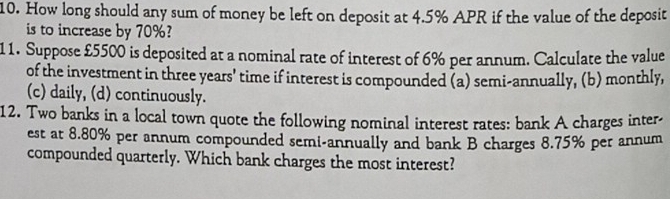 How long should any sum of money be left on deposit at 4.5% APR if the value of the deposit 
is to increase by 70%? 
11. Suppose £5500 is deposited at a nominal rate of interest of 6% per annum. Calculate the value 
of the investment in three years ' time if interest is compounded (a) semi-annually, (b) monthly, 
(c) daily, (d) continuously. 
12. Two banks in a local town quote the following nominal interest rates: bank A charges inter- 
est at 8.80% per annum compounded semi-annually and bank B charges 8.75% per annum 
compounded quarterly. Which bank charges the most interest?