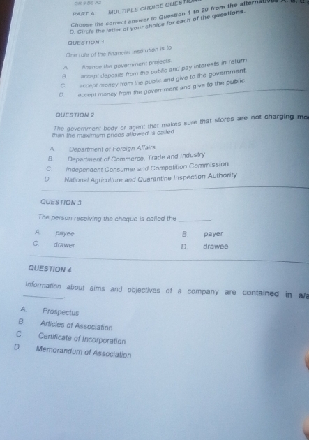 GR 9 BS A2
PART A: MULTIPLE CHOICE QUESTIU
Choose the correct answer to Question 1 to 20 from the alternatol
D. Circle the letter of your choice for each of the questions.
QUESTION1
One role of the financial instilution is to
A finance the government projects.
B. accept deposits from the public and pay interests in return.
C accept money from the public and give to the government.
D accept money from the government and give to the public
QUESTION 2
The government body or agent that makes sure that stores are not charging mo
than the maximum prices allowed is called
A Department of Foreign Affairs
B. Department of Commerce, Trade and Industry
C. Independent Consumer and Competition Commission
D National Agriculture and Quarantine Inspection Authority
QUESTION 3
The person receiving the cheque is called the_
A. payee B. payer
C. drawer drawee
D.
QUESTION 4
_information about aims and objectives of a company are contained in als
.
A. Prospectus
B. Articles of Association
C. Certificate of Incorporation
D. Memorandum of Association