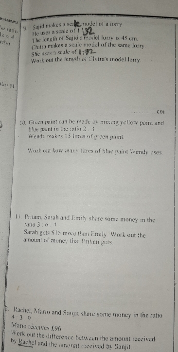 ralio 
9 Sajid makes a scate model of a lorry 
He uses a scale of !
sis4 The length of Sajid's model lorry is 45 cm.
1:1
Chitra makes a scale model of the same lorry. 
She uses a scale of 
Work out the length of Chitra's model lorry. 
uo t
cm
10. Gieen paint can be made by mixing yellew pain and 
blue paint in the ratio 2 . 3
Wendy makes 15 litres of green paint. 
Work out how many litres of blue paint Wendy uses. 
H. Priiam, Sarah and Emily share some money in the 
ratio 3 6 : 
Sarah gets $15 more than Emily 'Work out the 
amount of money that Pritam gets. 
Rachel, Mario and Sanjit share some money in the ratio
4:3:9
Mario réceives £96
Work out the difference between the amount received 
by Rachel and the amount received by Sanjit.
