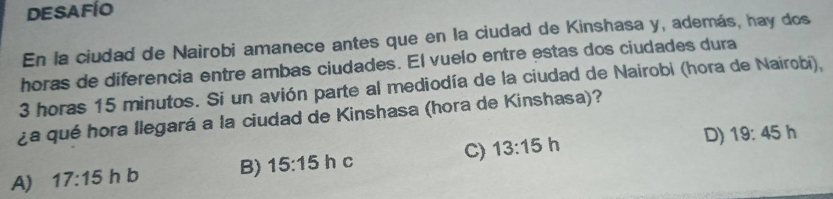 DESAFÍO
En la ciudad de Nairobi amanece antes que en la ciudad de Kinshasa y, además, hay dos
horas de diferencia entre ambas ciudades. El vuelo entre estas dos ciudades dura
3 horas 15 minutos. Si un avión parte al mediodía de la ciudad de Nairobi (hora de Nairobi),
¿a qué hora llegará a la ciudad de Kinshasa (hora de Kinshasa)?
D) 19:45h 1
C)
A) 17:15 h b
B) 15:15 h c 13:15h