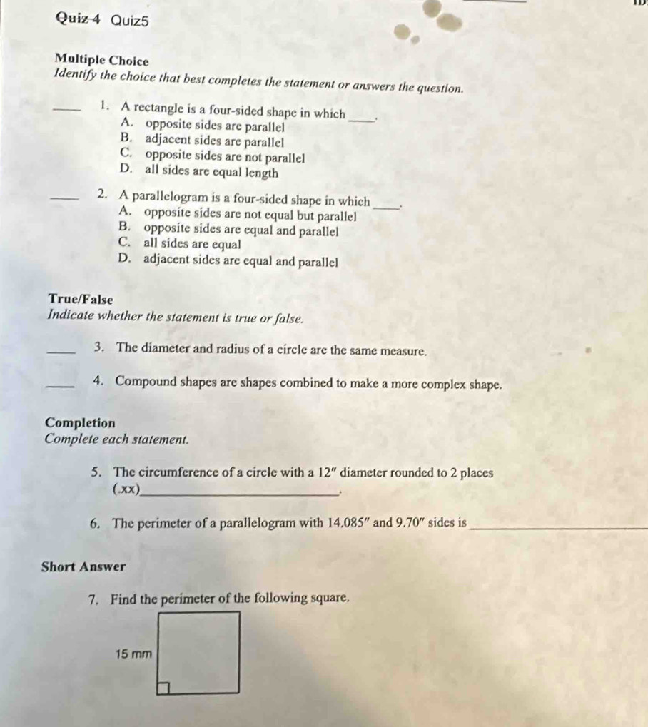 Identify the choice that best completes the statement or answers the question.
_1. A rectangle is a four-sided shape in which _.
A. opposite sides are parallel
B. adjacent sides are parallel
C. opposite sides are not parallel
D. all sides are equal length
_2. A parallelogram is a four-sided shape in which_ .
A. opposite sides are not equal but parallel
B. opposite sides are equal and parallel
C. all sides are equal
D. adjacent sides are equal and parallel
True/False
Indicate whether the statement is true or false.
_3. The diameter and radius of a circle are the same measure.
_4. Compound shapes are shapes combined to make a more complex shape.
Completion
Complete each statement.
5. The circumference of a circle with a 12'' diameter rounded to 2 places
(.xx)_
6. The perimeter of a parallelogram with 14.085'' and 9.70'' sides is_
Short Answer
7. Find the perimeter of the following square.