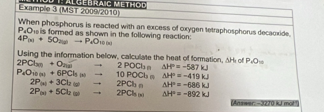 T: ALGEBRAIC METHOD 
Example 3 (MST 2009/2010) 
When phosphorus is reacted with an excess of oxygen tetraphosphorus decaoxide,
P_4O_10 is formed as shown in the following reaction:
4P_(s)+5O_2(g)to P_4O_10(s)
Using the information below, calculate the heat of formation, △ H_f of P_4O_10
2PCl_3(l)+O_2(g)to 2POCl_3(l) △ H^o=-587kJ
P_4O_10(s)+6PCl_5(s)to 10POCl_3 (1) △ H°=-419kJ
2P_(s)+3Cl_2(g)to 2PCl_3(l) △ H°=-686kJ
2P_(s)+5Cl_2(g)to 2PCl_5(s) △ H°=-892kJ
(Answer: -3270 kJ mol!)