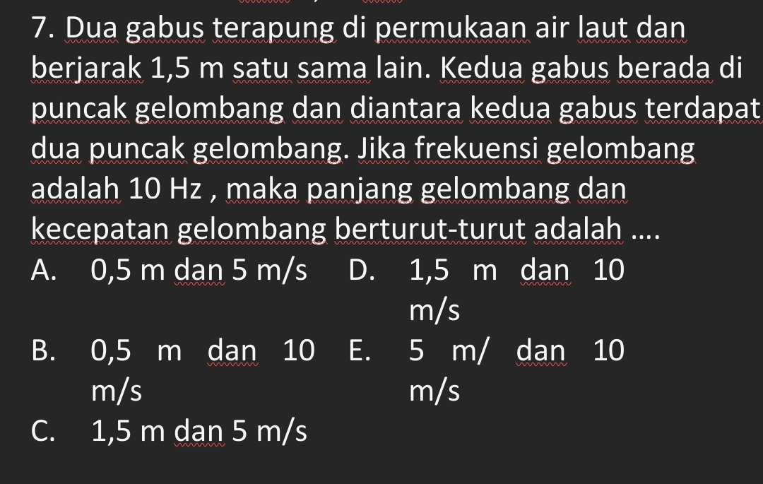 Dua gabus terapung di permukaan air laut dan
berjarak 1,5 m satu sama lain. Kedua gabus berada di
puncak gelombang dan diantara kedua gabus terdapat
dua puncak gelombang. Jika frekuensi gelombang
adalah 10 Hz , maka panjang gelombang dan
kecepatan gelombang berturut-turut adalah ....
A. 0,5 m dan 5 m/s D. 1,5 m dan 10
m/s
B. 0,5 m dan 10 E. 5 m/ dan 10
m/s m/s
C. 1,5 m dan 5 m/s