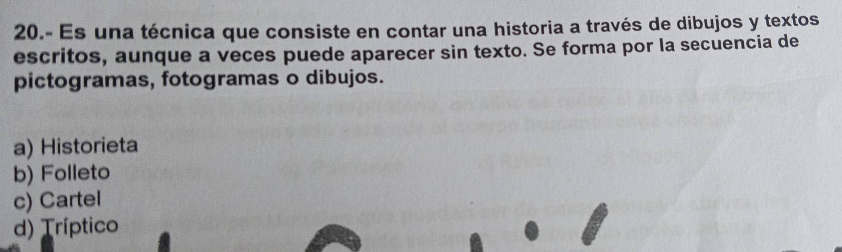 20.- Es una técnica que consiste en contar una historia a través de dibujos y textos
escritos, aunque a veces puede aparecer sin texto. Se forma por la secuencia de
pictogramas, fotogramas o dibujos.
a) Historieta
b) Folleto
c) Cartel
d) Tríptico