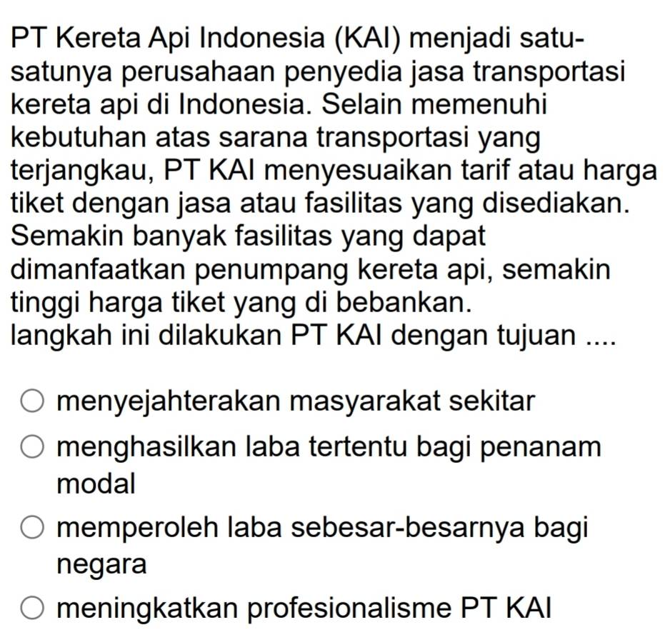 PT Kereta Api Indonesia (KAI) menjadi satu-
satunya perusahaan penyedia jasa transportasi
kereta api di Indonesia. Selain memenuhi
kebutuhan atas sarana transportasi yang
terjangkau, PT KAI menyesuaikan tarif atau harga
tiket dengan jasa atau fasilitas yang disediakan.
Semakin banyak fasilitas yang dapat
dimanfaatkan penumpang kereta api, semakin
tinggi harga tiket yang di bebankan.
langkah ini dilakukan PT KAI dengan tujuan ....
menyejahterakan masyarakat sekitar
menghasilkan laba tertentu bagi penanam
modal
memperoleh laba sebesar-besarnya bagi
negara
meningkatkan profesionalisme PT KAI