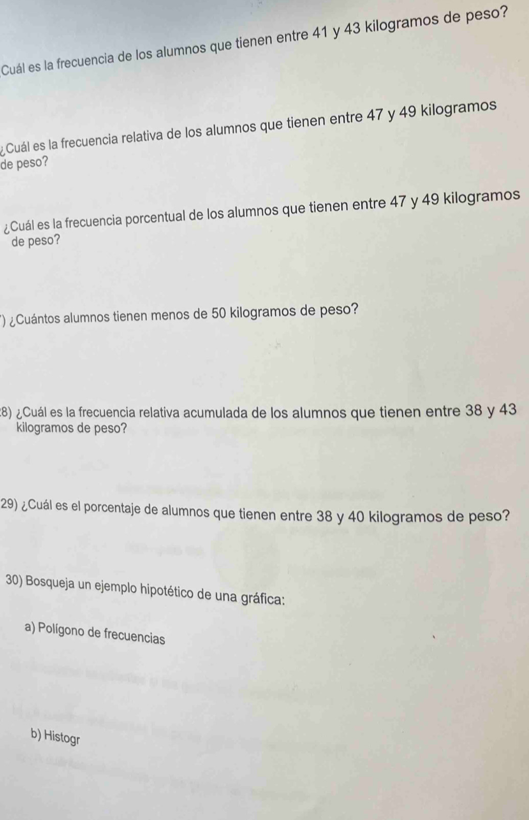 Cuál es la frecuencia de los alumnos que tienen entre 41 y 43 kilogramos de peso? 
Cuál es la frecuencia relativa de los alumnos que tienen entre 47 y 49 kilogramos
de peso? 
¿Cuál es la frecuencia porcentual de los alumnos que tienen entre 47 y 49 kilogramos
de peso? 
) ¿Cuántos alumnos tienen menos de 50 kilogramos de peso? 
28) ¿Cuál es la frecuencia relativa acumulada de los alumnos que tienen entre 38 y 43
kilogramos de peso? 
29) ¿Cuál es el porcentaje de alumnos que tienen entre 38 y 40 kilogramos de peso? 
30) Bosqueja un ejemplo hipotético de una gráfica: 
a) Polígono de frecuencias 
b) Histogr