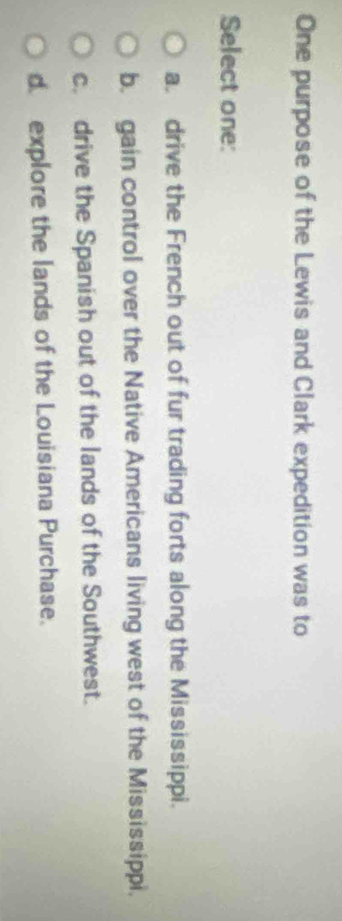 One purpose of the Lewis and Clark expedition was to
Select one:
a drive the French out of fur trading forts along the Mississippi.
b. gain control over the Native Americans living west of the Mississippi.
c. drive the Spanish out of the lands of the Southwest.
d. explore the lands of the Louisiana Purchase.