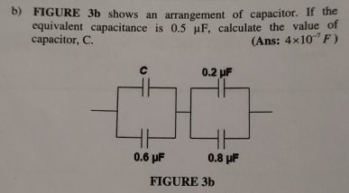 FIGURE 3b shows an arrangement of capacitor. If the 
equivalent capacitance is 0.5 μF, calculate the value of 
capacitor, C. (Ans; 4* 10^(-7)F)
FIGURE 3b