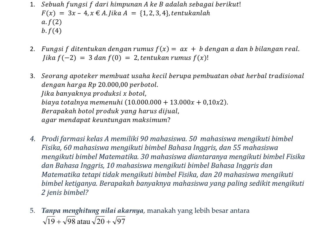 Sebuah fungsi f dari himpunan A ke B adalah sebagai berikut!
F(x)=3x-4, x∈ A. Jika A= 1,2,3,4 , tentukanlah 
a. f(2)
b. f(4)
2. Fungsi f ditentukan dengan rumus f(x)=ax+b dengan a dan b bilangan real. 
Jika f(-2)=3 dan f(0)=2 , tentukan rumus f(x)
3. Seorang apoteker membuat usaha kecil berupa pembuatan obat herbal tradisional 
dengan harga Rp 20.000,00 perbotol. 
Jika banyaknya produksi x botol, 
biaya totalnya memenuhi (10.000.000+13.000x+0,10x2). 
Berapakah botol produk yang harus dijual, 
agar mendapat keuntungan maksimum? 
4. Prodi farmasi kelas A memiliki 90 mahasiswa. 50 mahasiswa mengikuti bimbel 
Fisika, 60 mahasiswa mengikuti bimbel Bahasa Inggris, dan 55 mahasiswa 
mengikuti bimbel Matematika. 30 mahasiswa diantaranya mengikuti bimbel Fisika 
dan Bahasa Inggris, 10 mahasiswa mengikuti bimbel Bahasa Inggris dan 
Matematika tetapi tidak mengikuti bimbel Fisika, dan 20 mahasiswa mengikuti 
bimbel ketiganya. Berapakah banyaknya mahasiswa yang paling sedikit mengikuti
2 jenis bimbel? 
5. Tanpa menghitung nilai akarnya, manakah yang lebih besar antara
sqrt(19)+sqrt(98) atau sqrt(20)+sqrt(97)