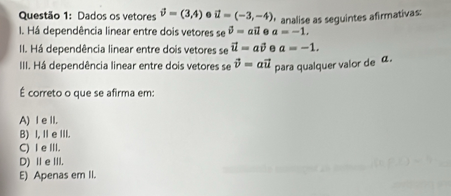 Dados os vetores vector v=(3,4). vector u=(-3,-4) ' analise as seguintes afirmativas:
I. Há dependência linear entre dois vetores se vector v=avector u a=-1, 
II. Há dependência linear entre dois vetores se vector u=avector v a=-1. 
III. Há dependência linear entre dois vetores se vector v=avector u para qualquer valor de a.
É correto o que se afirma em:
A) I eII.
B) I, I e III.
C) I e III.
D)ⅡeⅢII.
E) Apenas em II.