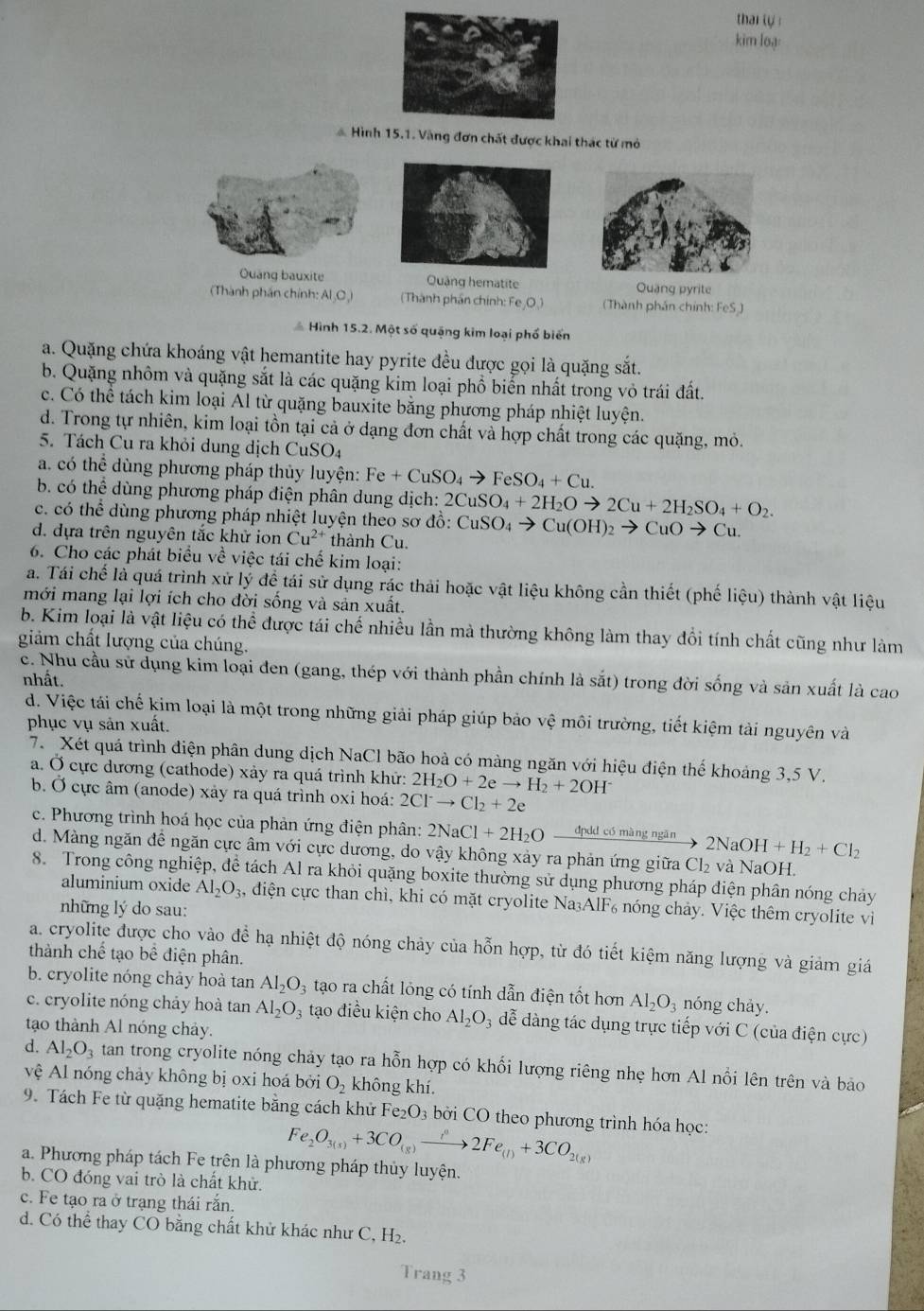 thai tự 
kim loạ:
Hình 15.1. Vàng đơn chất được khai thác từ mỏ
Quang bauxite Quảng hematite Quang pyrite
Thành phần chính: Al C (Thành phần chính: Fe,O_3) (Thành phần chính: FeS )
Hình 15.2. Một số quặng kim loại phố biển
a. Quặng chứa khoáng vật hemantite hay pyrite đều được gọi là quặng sắt.
b. Quặng nhôm và quặng sắt là các quặng kim loại phồ biển nhất trong vô trái đất.
c. Có thể tách kim loại Al từ quặng bauxite bằng phương pháp nhiệt luyện.
d. Trong tự nhiên, kim loại tồn tại cả ở dạng đơn chất và hợp chất trong các quặng, mỏ.
5. Tách Cu ra khỏi dung dịch CuSO4
a. có thể dùng phương pháp thủy luyện: Fe+CuSO_4to FeSO_4+Cu.
b. có thể dùng phương pháp điện phân dung dịch: 2CuSO_4+2H_2Oto 2Cu+2H_2SO_4+O_2.
c. có thể dùng phương pháp nhiệt luyện theo sơ đồ: CuSO_4to Cu(OH)_2to CuOto Cu.
d. đựa trên nguyên tắc khử ion Cu^(2+) thành Cu.
6. Cho các phát biểu về việc tái chế kim loại:
a. Tái chế là quá trình xử lý đề tái sử dụng rác thải hoặc vật liệu không cần thiết (phế liệu) thành vật liệu
mới mang lại lợi ích cho đời sống và sản xuất.
b. Kim loại là vật liệu có thể được tái chế nhiều lần mà thường không làm thay đổi tính chất cũng như làm
giảm chất lượng của chúng.
c. Nhu cầu sử dụng kim loại đen (gang, thép với thành phần chính là sắt) trong đời sống và sản xuất là cao
nhất.
d. Việc tái chế kim loại là một trong những giải pháp giúp bảo vệ môi trường, tiết kiệm tài nguyên và
phục vụ sản xuất.
7. Xét quá trình điện phân dung dịch NaCl bão hoà có màng ngăn với hiệu điện thế khoảng 3,5 V.
a. Ở cực dương (cathode) xảy ra quá trình khữ: 2H_2O+2eto H_2+2OH^-
b. Ở cực âm (anode) xảy ra quá trình oxi hoá: 2Cl^-to Cl_2+2e
c. Phương trình hoá học của phản ứng điện phân: 2NaCl+2H_2O đpdd có màng ngān 2NaOH+H_2+Cl_2
d. Màng ngăn đề ngăn cực âm với cực dương, do vậy không xảy ra phản ứng giữa Cl_2 và NaOH.
8. Trong công nghiệp, để tách Al ra khỏi quặng boxite thường sử dụng phương pháp điện phân nóng chảy
aluminium oxide Al_2O_3 , điện cực than chì, khi có mặt cryolite Na₃AlF₆ nóng chảy. Việc thêm cryolite vi
những lý do sau:
a. cryolite được cho vào để hạ nhiệt độ nóng chảy của hỗn hợp, từ đó tiết kiệm năng lượng và giảm giá
thành chế tạo bề điện phân.
b. cryolite nóng chảy hoà tan Al_2O_3 tạo ra chất lỏng có tính dẫn điện tốt hơn Al_2O_3 nóng chảy.
c. cryolite nóng chảy hoà tan Al_2O_3 tạo điều kiện cho Al_2O_3 3  dễ dàng tác dụng trực tiếp với C (của điện cực)
tạo thành Al nóng chảy.
d. Al_2O_3 tan trong cryolite nóng chảy tạo ra hỗn hợp có khối lượng riêng nhẹ hơn Al nổi lên trên và bảo
vệ Al nóng chảy không bị oxi hoá bởi O_2 không khi
9. Tách Fe từ quặng hematite bằng cách khử Fe_2O_3 bởi CO theo phương trình hóa học:
Fe_2O_3(s)+3CO_(g)to 2Fe_(l)+3CO_2(g)
a. Phương pháp tách Fe trên là phương pháp thủy luyện.
b. CO đóng vai trò là chất khử.
c. Fe tạo ra ở trạng thái rắn.
d. Có thể thay CO bằng chất khử khác như C, H_2.
Trang 3