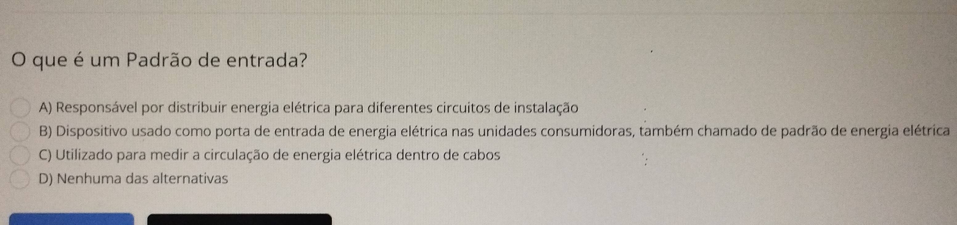 que é um Padrão de entrada?
A) Responsável por distribuir energia elétrica para diferentes circuitos de instalação
B) Dispositivo usado como porta de entrada de energia elétrica nas unidades consumidoras, também chamado de padrão de energia elétrica
C) Utilizado para medir a circulação de energia elétrica dentro de cabos
D) Nenhuma das alternativas