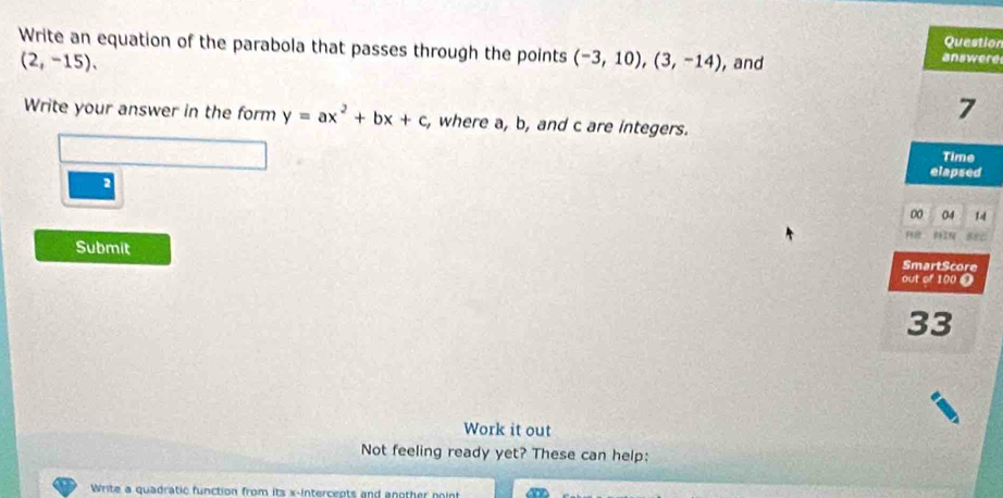 Question 
Write an equation of the parabola that passes through the points (-3,10), (3,-14) , and
(2,-15), 
answere 
7 
Write your answer in the form y=ax^2+bx+c, where a, b, and c are integers. 
Time 
elapsed 
2 
00 04 14 
9925 
Submit SmartScore 
out of 100 O 
33 
Work it out 
Not feeling ready yet? These can help: 
Write a quadratic function from its x-intercepts and another point