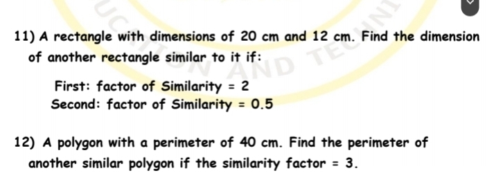 A rectangle with dimensions of 20 cm and 12 cm. Find the dimension 
of another rectangle similar to it if: 
First: factor of Similarity =2
Second: factor of Similarity =0.5
12) A polygon with a perimeter of 40 cm. Find the perimeter of 
another similar polygon if the similarity factor =3.