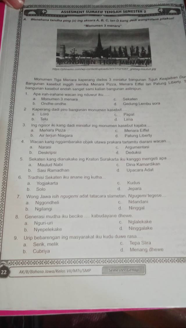 ASESMENT SUMATIF TENGAH SEMéSTER 2
A. Wenehana tandha ping (x) ing aksara A, B, C, lan D kang dadi wangsutane pitakon!
''Monumen 3 menara''
https://phinemo.com/wp-content/uploads/2017/12/1057_grabeg-maulud.jpg
Monumen Tiga Menara kaperang dados 3 miniatur bangunan Tujuh Keajaiban Dur
Bangunan kasebut inggih menika Menara Pizza, Menara Eiffel Ian Patung Liberty. T
bangunan kasebut endah sanget sami kalian bangunan aslinipun.
1. Apa irah-irahane wacan ing nduwur iku....
a. Monumen 3 menara c. Sekaten
b. Ondhe-ondhe d. Gedung Lembu sora
2 Kaperang dadi piro bangunan monumen kasebut.
a Loro c. Papat
b. Telu d. Lima
3. Ing ngisor iki kang dadi miniatur ing monumen kasebut kajaba…
a. Meñara Pizza c. Menara Eiffel
b. Air terjun Niagara d. Patung Liberty
4. Wacan kang nggambarake objek utawa prakara tartamtu diarani wacan…..
a. Narasi c. Argumentasi
b. Deskripsi d. Deduksi
5. Sekaten kang dianakake ing Kraton Surakarta iku kanggo mengeti apa.
a. Maulud Nabi c. Dina Kamardikan
b. Sasi Ramadhan d. Upacara Adat
6. Tradhisi Sekaten iku anane ing kutha..
a. Yogjakarta c. Kudus
b. Solo d. Jepara
7. Wong Jawa isih ngugemi adat tatacara slametan. Ngugemi tegese…
a. Nggondheli c. Ndandani
b. Ngilangi d. Ninggal
8. Generasi mudha iku becike ... kabudayane dhewe.
a. Nguri-uri c. Nglalekake
b. Nyepelekake d. Ninggalake
9. Urip bebarengan ing masyarakat iku kudu duwe rasa..
a. Serik, melik c. Tepa Slira
b. Cubriya d. Menang dhewe
22 AK/B/Bahasa Jawa/Kelas VII/MTs/SMP Semester Genap