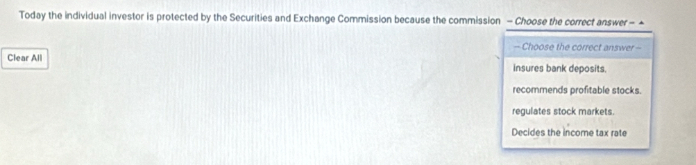 Today the individual investor is protected by the Securities and Exchange Commission because the commission - Choose the correct answer - ▲
— Choose the correct answer--
Clear All
insures bank deposits.
recommends profitable stocks.
regulates stock markets.
Decides the income tax rate