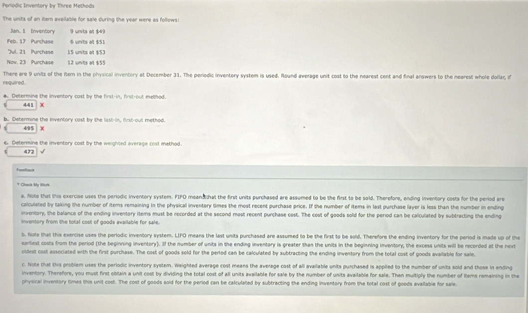 Periodic Inventory by Three Methods
The units of an itern available for sale during the year were as follows:
Jan. 1 Inventory 9 units at $49
Feb. 17 Purchase 6 units at $51
*Jul. 21 Purchase 15 units at $53
Nov, 23 Purchase 12 units at $55
There are 9 units of the item in the physical inventory at December 31. The periodic inventory system is used. Round average unit cost to the nearest cent and final answers to the nearest whole dollar, if
required.
a. Determine the inventory cost by the first-in, first-out method.
441 X
b. Determine the inventory cost by the last-in, first-out method.
495 ×
c. Determine the inventory cost by the weighted average cost method.
472 √
Feedback
T Check My Work
a. Note that this exercise uses the periodic inventory system. FIFO mean that the first units purchased are assumed to be the first to be sold. Therefore, ending inventory costs for the period are
calculated by taking the number of items remaining in the physical inventory times the most recent purchase price. If the number of items in last purchase layer is less than the number in ending
inventory, the balance of the ending inventory items must be recorded at the second most recent purchase cost. The cost of goods sold for the period can be calculated by subtracting the ending
inventory from the total cost of goods available for sale.
b. Note that this exercise uses the periodic inventory system. LIFO means the last units purchased are assumed to be the first to be sold. Therefore the ending inventory for the period is made up of the
earliest costs from the period (the beginning inventory). If the number of units in the ending inventory is greater than the units in the beginning inventory, the excess units will be recorded at the next
oldest cost associated with the first purchase. The cost of goods sold for the period can be calculated by subtracting the ending inventory from the total cost of goods available for sale,
c. Note that this problem uses the periodic inventory system. Weighted average cost means the average cost of all available units purchased is applied to the number of units sold and those in ending
inventory. Therefore, you must first obtain a unit cost by dividing the total cost of all units available for sale by the number of units available for sale. Then multiply the number of items remaining in the
physical inventory times this unit cost. The cost of goods sold for the period can be calculated by subtracting the ending inventory from the total cost of goods avallable for sale.