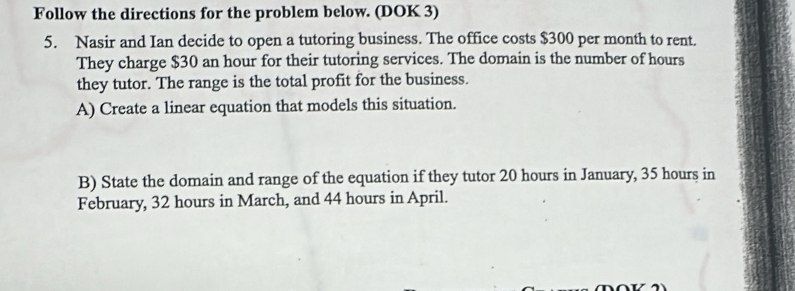 Follow the directions for the problem below. (DOK 3) 
5. Nasir and Ian decide to open a tutoring business. The office costs $300 per month to rent. 
They charge $30 an hour for their tutoring services. The domain is the number of hours
they tutor. The range is the total profit for the business. 
A) Create a linear equation that models this situation. 
B) State the domain and range of the equation if they tutor 20 hours in January, 35 hours in 
February, 32 hours in March, and 44 hours in April.