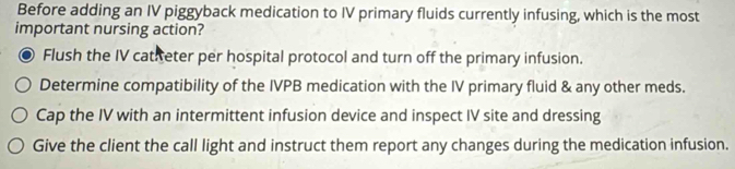 Before adding an IV piggyback medication to IV primary fluids currently infusing, which is the most
important nursing action?
Flush the IV catiteter per hospital protocol and turn off the primary infusion.
Determine compatibility of the IVPB medication with the IV primary fluid & any other meds.
Cap the IV with an intermittent infusion device and inspect IV site and dressing
Give the client the call light and instruct them report any changes during the medication infusion.