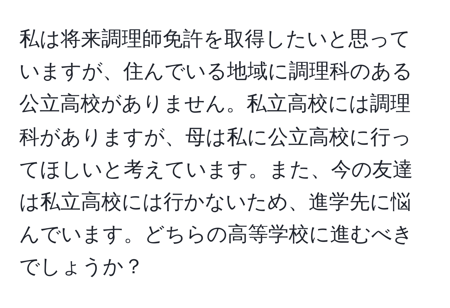 私は将来調理師免許を取得したいと思っていますが、住んでいる地域に調理科のある公立高校がありません。私立高校には調理科がありますが、母は私に公立高校に行ってほしいと考えています。また、今の友達は私立高校には行かないため、進学先に悩んでいます。どちらの高等学校に進むべきでしょうか？