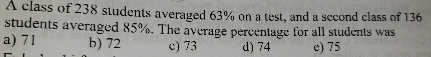 A class of 238 students averaged 63% on a test, and a second class of 136
students averaged 85%. The average percentage for all students was
a) 71 b) 72 c) 73
d) 74 e) 75