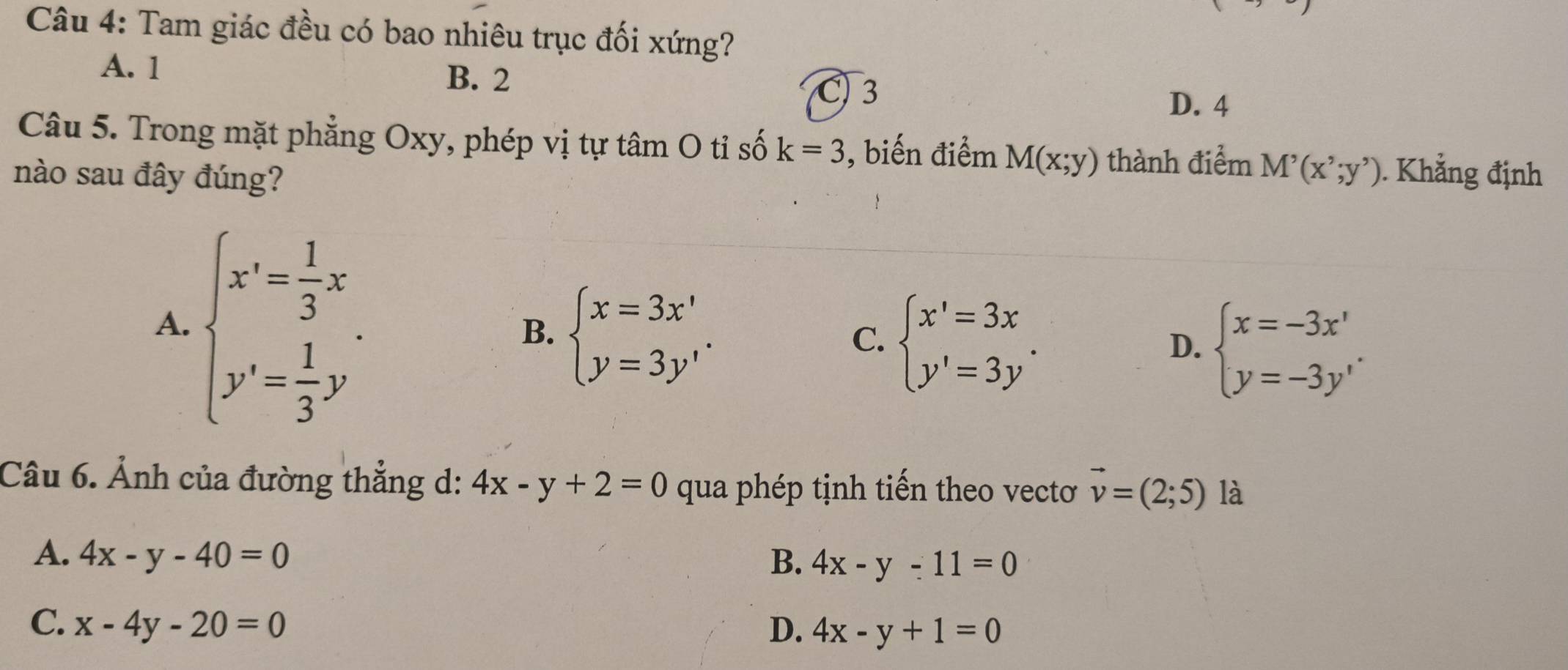 Tam giác đều có bao nhiêu trục đối xứng?
A. 1 B. 2
C) 3 D. 4
Câu 5. Trong mặt phẳng Oxy, phép vị tự tâm O tỉ số k=3 , biến điểm M(x;y) thành điểm M'(x';y'). Khẳng định
nào sau đây đúng?
A. beginarrayl x'= 1/3 x y'= 1/3 y'endarray..
B. beginarrayl x=3x' y=3y'endarray..
C. beginarrayl x'=3x y'=3y'endarray.
D. beginarrayl x=-3x' y=-3y'endarray.
Câu 6. Ảnh của đường thẳng d: 4x-y+2=0 qua phép tịnh tiến theo vectơ vector v=(2;5) là
A. 4x-y-40=0 B. 4x-y-11=0
C. x-4y-20=0 D. 4x-y+1=0