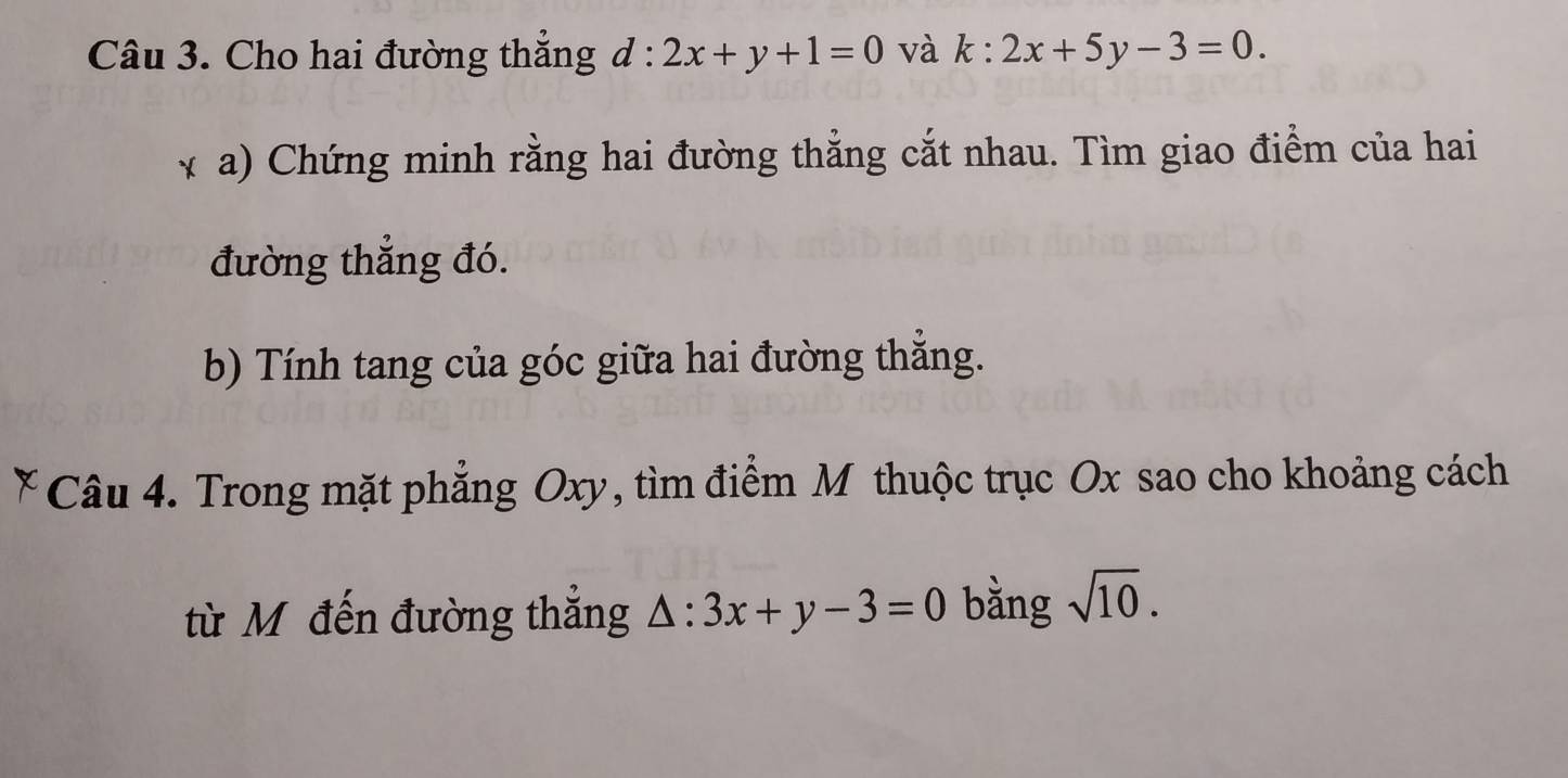 Cho hai đường thắng d:2x+y+1=0 và k:2x+5y-3=0. 
* a) Chứng minh rằng hai đường thẳng cắt nhau. Tìm giao điểm của hai 
đường thẳng đó. 
b) Tính tang của góc giữa hai đường thắng. 
Câu 4. Trong mặt phẳng Oxy, tìm điểm M thuộc trục Ox sao cho khoảng cách 
từ Mô đến đường thắng △ :3x+y-3=0 bằng sqrt(10).