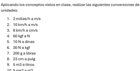 Aplicando los conceptos vistos en clase, realizar las siguientes conversiones de 
unidades. 
1. 2 millas/h a m/s
2. 10 km/h a m/s
3. 8 km/h a cm/s
4. 60 kgf a N 
5. 10 N a dinas 
6. 30 N a kgf
7. 200 g a libras 
8. 23 cm a pulg 
9. 5 m3 a litros
10 5 nie2 a m2